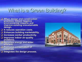 What is a Green Building? When design and construction practices reduce negative environmental impacts and improve existing unsustainable design.  It reduces operation costs. Enhances building marketability. Increases worker productivity. Improves indoor air-quality problems. Becomes energy and water efficient. Promotes conservation of materials Integrates the design process. 