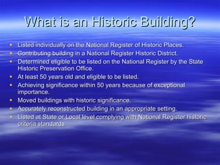 What is an Historic Building? Listed individually on the National Register of Historic Places. Contributing building in a National Register Historic District. Determined eligible to be listed on the National Register by the State Historic Preservation Office. At least 50 years old and eligible to be listed. Achieving significance within 50 years because of exceptional importance. Moved buildings with historic significance. Accurately reconstructed building in an appropriate setting. Listed at State or Local level complying with National Register historic criteria standards 