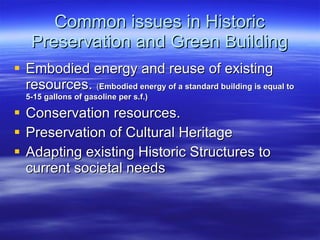 Common issues in Historic Preservation and Green Building Embodied energy and reuse of existing resources.  ( Embodied energy of a standard building is equal to 5-15 gallons of gasoline per s.f.) Conservation resources. Preservation of Cultural Heritage Adapting existing Historic Structures to current societal needs 