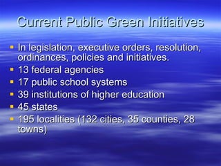 Current Public Green Initiatives In legislation, executive orders, resolution, ordinances, policies and initiatives. 13 federal agencies 17 public school systems 39 institutions of higher education 45 states 195 localities (132 cities, 35 counties, 28 towns) 