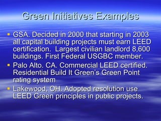 Green Initiatives Examples GSA. Decided in 2000 that starting in 2003 all capital building projects must earn LEED certification.  Largest civilian landlord 8,600 buildings. First Federal USGBC member. Palo Alto. CA. Commercial LEED certified. Residential Build It Green’s Green Point rating system Lakewood, OH. Adopted resolution use LEED Green principles in public projects. 