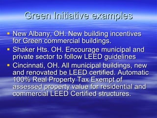 Green Initiative examples New Albany, OH. New building incentives for Green commercial buildings. Shaker Hts. OH. Encourage municipal and private sector to follow LEED guidelines Cincinnati, OH. All municipal buildings, new and renovated be LEED certified. Automatic 100% Real Property Tax Exempt of assessed property value for residential and commercial LEED Certified structures. 