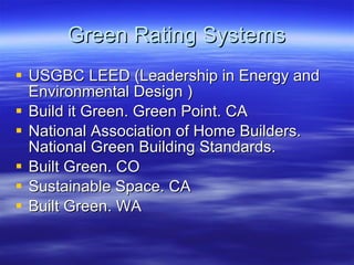 Green Rating Systems USGBC LEED (Leadership in Energy and Environmental Design ) Build it Green. Green Point. CA National Association of Home Builders. National Green Building Standards. Built Green. CO Sustainable Space. CA Built Green. WA 