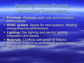 Greening Historic Property Discussion Components Envelope.   Windows,  wall, roof and foundation performance HVAC system.  Space for new systems. Meeting energy/thermal performance. Lighting.  Day lighting and electric lighting integration and issues. Materials.  Conflicts with green or historic standards. Lack of acceptance of green imitation of historic materials 