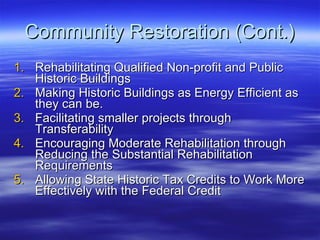 Community Restoration (Cont.) Rehabilitating Qualified Non-profit and Public Historic Buildings Making Historic Buildings as Energy Efficient as they can be. Facilitating smaller projects through Transferability Encouraging Moderate Rehabilitation through Reducing the Substantial Rehabilitation Requirements Allowing State Historic Tax Credits to Work More Effectively with the Federal Credit 