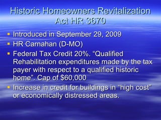 Historic Homeowners Revitalization Act HR 3670 Introduced in September 29, 2009 HR Carnahan (D-MO) Federal Tax Credit 20%. “Qualified Rehabilitation expenditures made by the tax payer with respect to a qualified historic home”. Cap of $60,000 Increase in credit for buildings in “high cost” or economically distressed areas. 