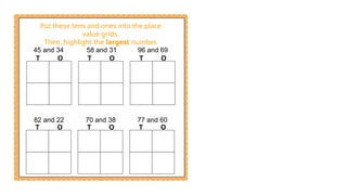T O T O T O
T O T O T O
45 and 34 58 and 31 96 and 69
82 and 22 70 and 38 77 and 60
Put these tens and ones into the place
value grids.
Then, highlight the largest number.
 
