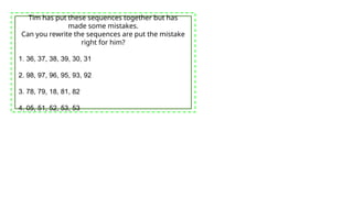 Tim has put these sequences together but has
made some mistakes.
Can you rewrite the sequences are put the mistake
right for him?
1. 36, 37, 38, 39, 30, 31
2. 98, 97, 96, 95, 93, 92
3. 78, 79, 18, 81, 82
4. 05, 51, 52, 53, 53
 