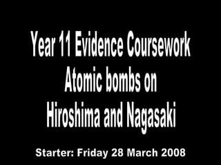 Year 11 Evidence Coursework Atomic bombs on Hiroshima and Nagasaki Friday 28 March 2008 Starter: Friday 28 March 2008 