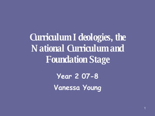 Curriculum Ideologies, the National Curriculum and Foundation Stage Year 2 07-8 Vanessa Young 