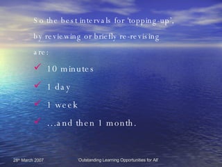 10 minutes 1 day 1 week … and then 1 month. So the best intervals for ‘topping-up’, by reviewing or briefly re-revising are: 