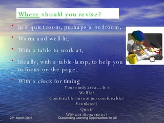 Where  should you revise? In a quiet room, perhaps a bedroom, Warm and well-lit,  With a table to work at, Ideally, with a table-lamp, to help you  to focus on the page, With a clock for timing Your study area… Is it Well lit? Comfortable but not too comfortable? Ventilated? Quiet? Without distractions? 