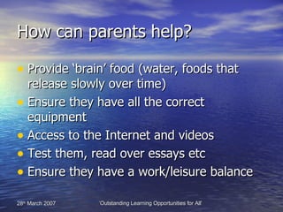 How can parents help? Provide ‘brain’ food (water, foods that release slowly over time) Ensure they have all the correct equipment Access to the Internet and videos  Test them, read over essays etc Ensure they have a work/leisure balance 
