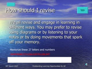 How should I revise We all revise and engage in learning in different ways. You may prefer to revise using diagrams or by listening to your notes or by doing movements that spark off your memory. Memorize these 27 letters and numbers W84MEBBCITV10662007RU2BL84T 