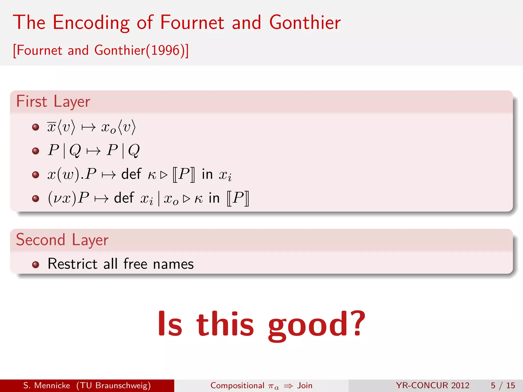 The Encoding of Fournet and Gonthier
[Fournet and Gonthier(1996)]


First Layer
      x v → xo v
      P |Q → P |Q
      x(w).P → def κ              P in xi
      (νx)P → def xi | xo κ in P

Second Layer
      Restrict all free names



                                 Is this good?
 S. Mennicke (TU Braunschweig)        Compositional πa ⇒ Join   YR-CONCUR 2012   5 / 15
 