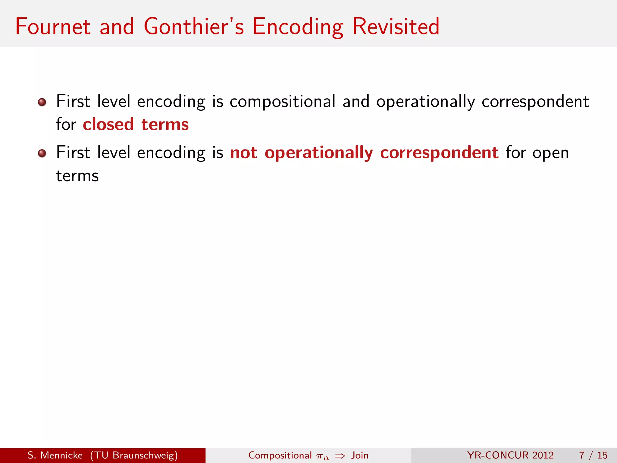 Fournet and Gonthier’s Encoding Revisited

      First level encoding is compositional and operationally correspondent
      for closed terms
      First level encoding is not operationally correspondent for open
      terms




 S. Mennicke (TU Braunschweig)   Compositional πa ⇒ Join   YR-CONCUR 2012   7 / 15
 