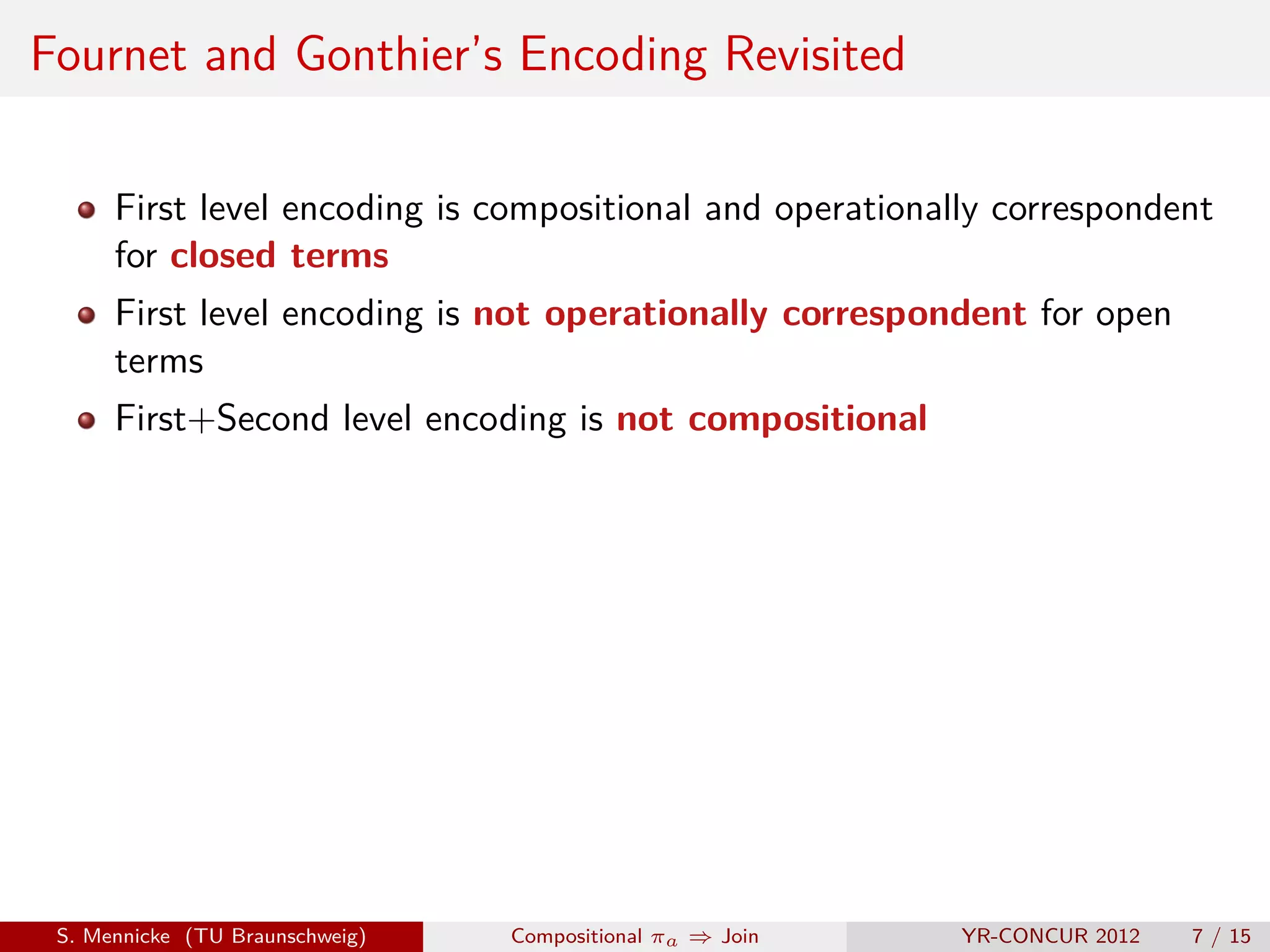 Fournet and Gonthier’s Encoding Revisited

      First level encoding is compositional and operationally correspondent
      for closed terms
      First level encoding is not operationally correspondent for open
      terms
      First+Second level encoding is not compositional




 S. Mennicke (TU Braunschweig)   Compositional πa ⇒ Join   YR-CONCUR 2012   7 / 15
 