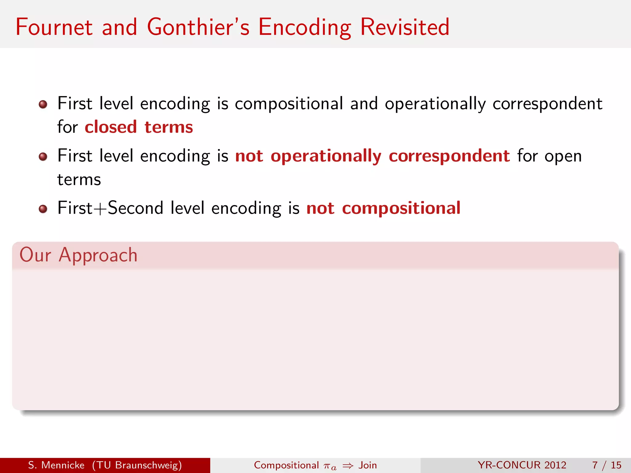 Fournet and Gonthier’s Encoding Revisited

      First level encoding is compositional and operationally correspondent
      for closed terms
      First level encoding is not operationally correspondent for open
      terms
      First+Second level encoding is not compositional

Our Approach




 S. Mennicke (TU Braunschweig)   Compositional πa ⇒ Join   YR-CONCUR 2012   7 / 15
 