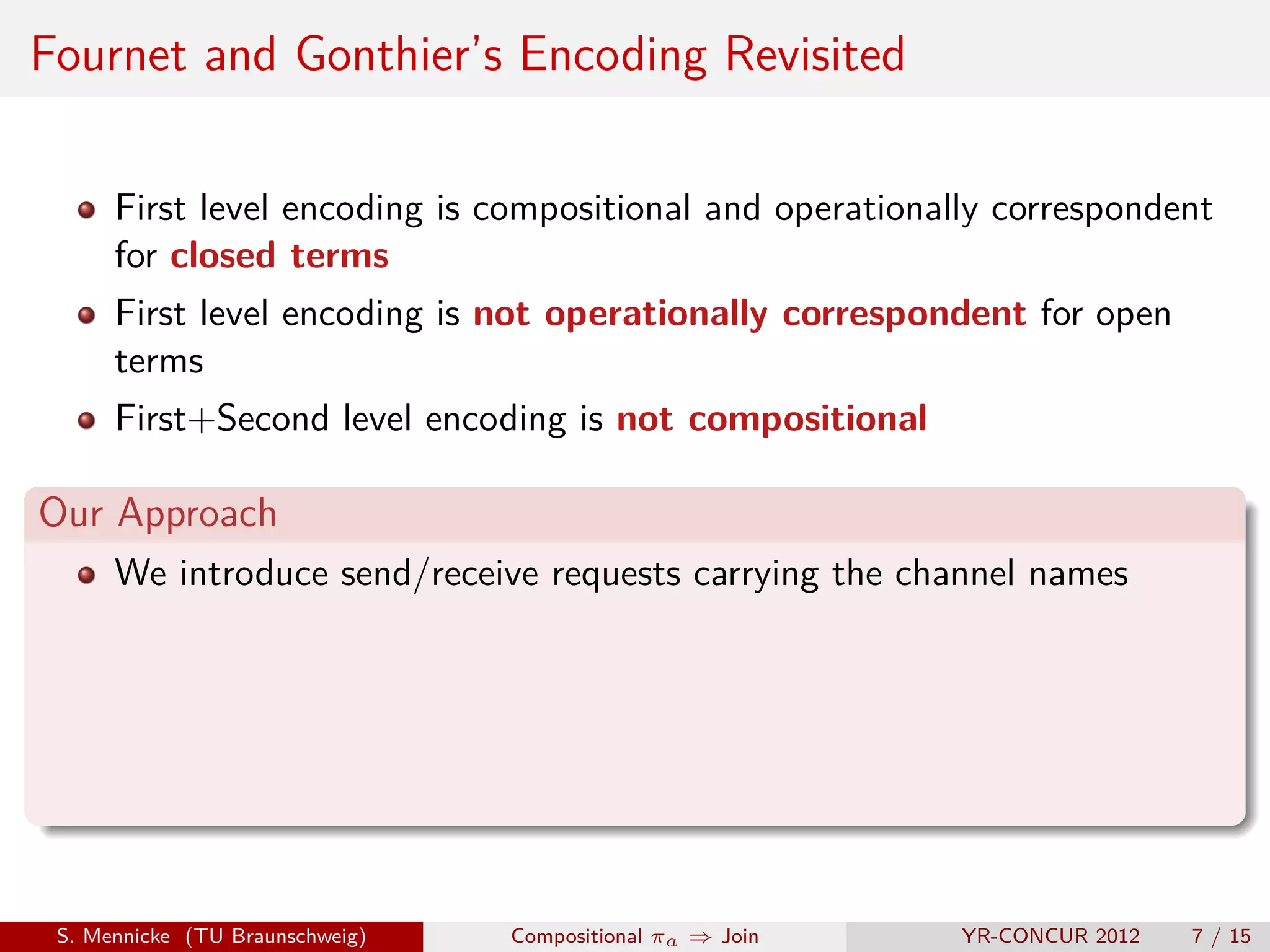Fournet and Gonthier’s Encoding Revisited

      First level encoding is compositional and operationally correspondent
      for closed terms
      First level encoding is not operationally correspondent for open
      terms
      First+Second level encoding is not compositional

Our Approach
      We introduce send/receive requests carrying the channel names




 S. Mennicke (TU Braunschweig)   Compositional πa ⇒ Join   YR-CONCUR 2012   7 / 15
 