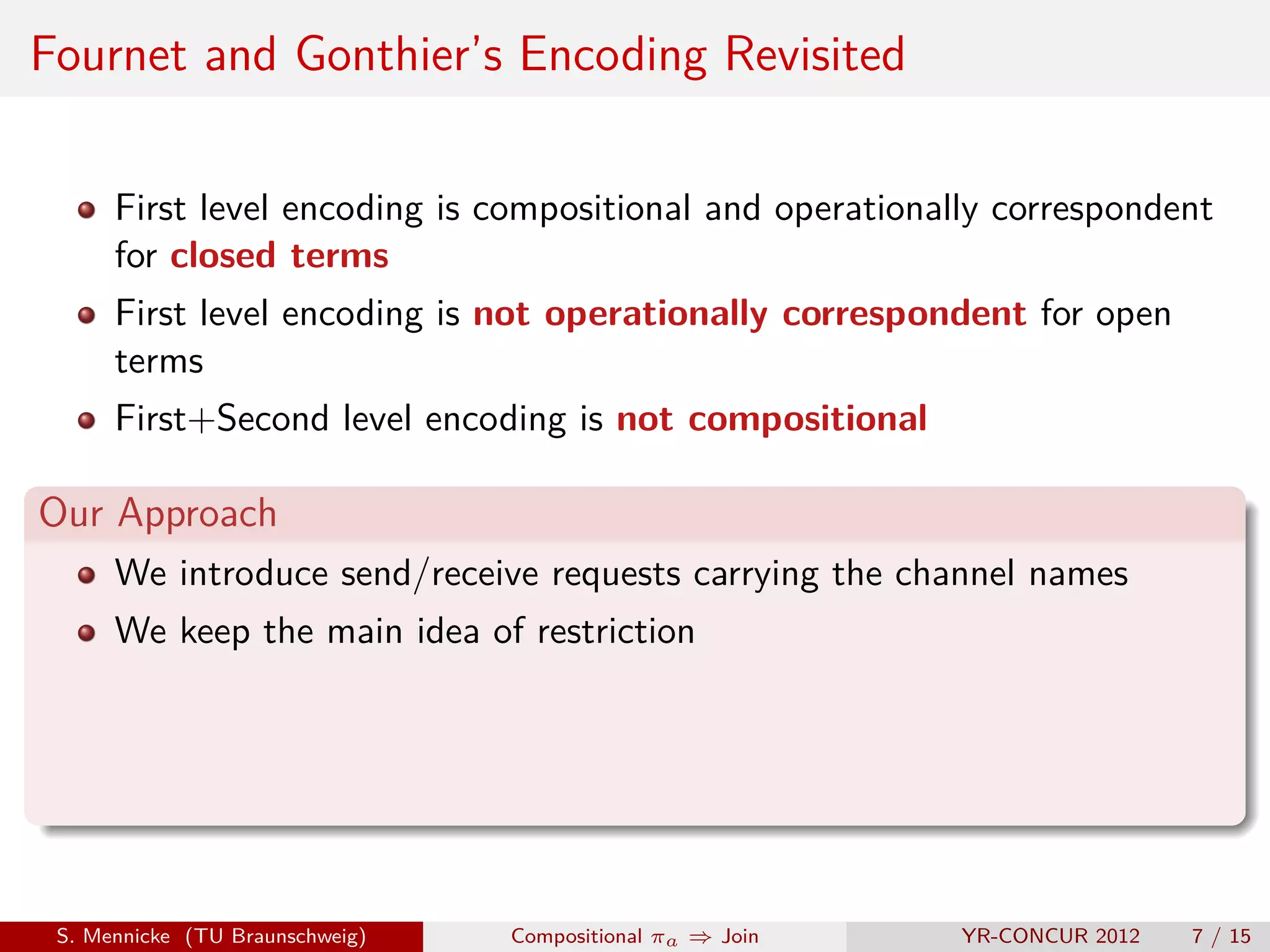 Fournet and Gonthier’s Encoding Revisited

      First level encoding is compositional and operationally correspondent
      for closed terms
      First level encoding is not operationally correspondent for open
      terms
      First+Second level encoding is not compositional

Our Approach
      We introduce send/receive requests carrying the channel names
      We keep the main idea of restriction




 S. Mennicke (TU Braunschweig)   Compositional πa ⇒ Join   YR-CONCUR 2012   7 / 15
 