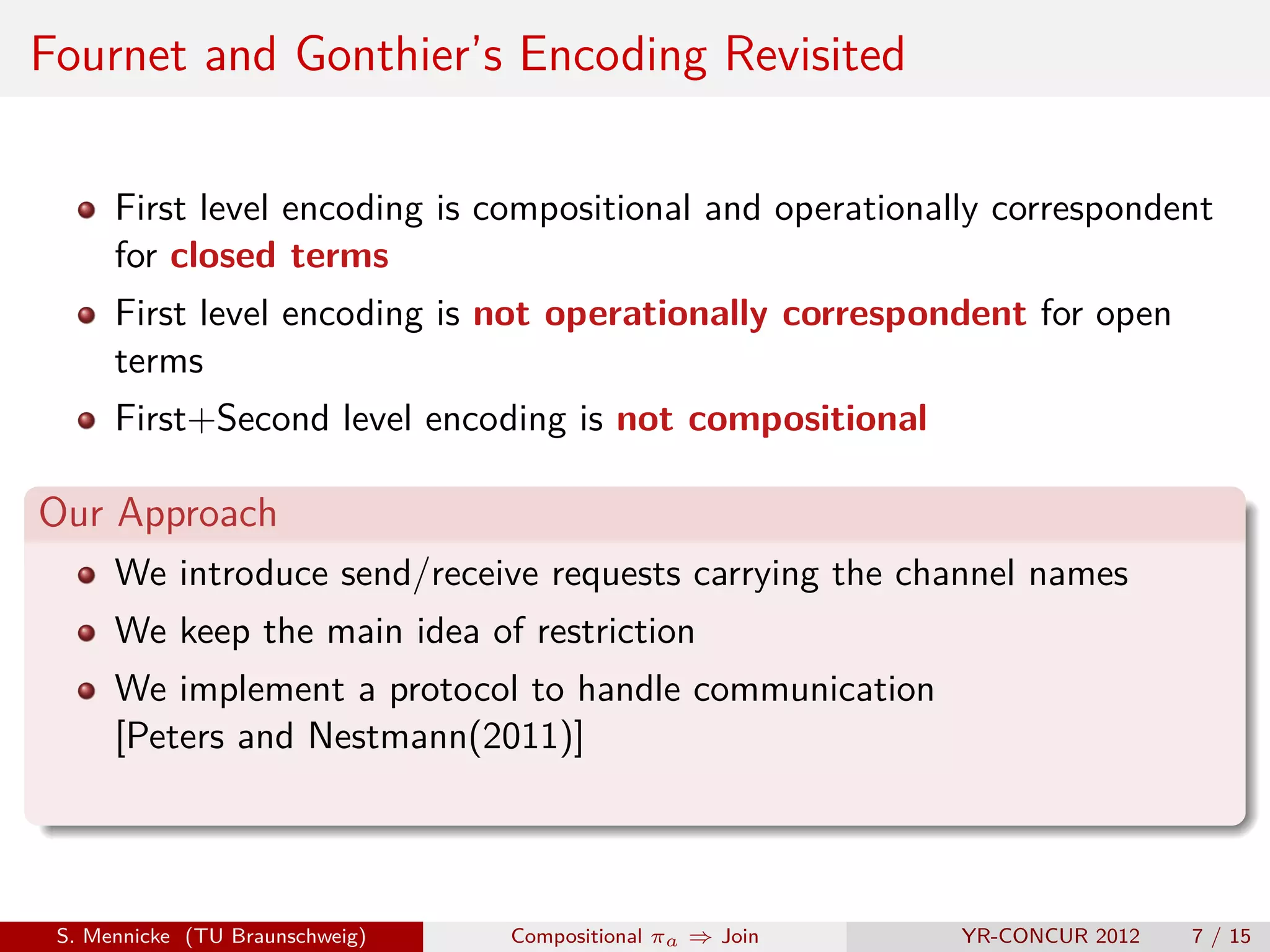 Fournet and Gonthier’s Encoding Revisited

      First level encoding is compositional and operationally correspondent
      for closed terms
      First level encoding is not operationally correspondent for open
      terms
      First+Second level encoding is not compositional

Our Approach
      We introduce send/receive requests carrying the channel names
      We keep the main idea of restriction
      We implement a protocol to handle communication
      [Peters and Nestmann(2011)]




 S. Mennicke (TU Braunschweig)   Compositional πa ⇒ Join   YR-CONCUR 2012   7 / 15
 