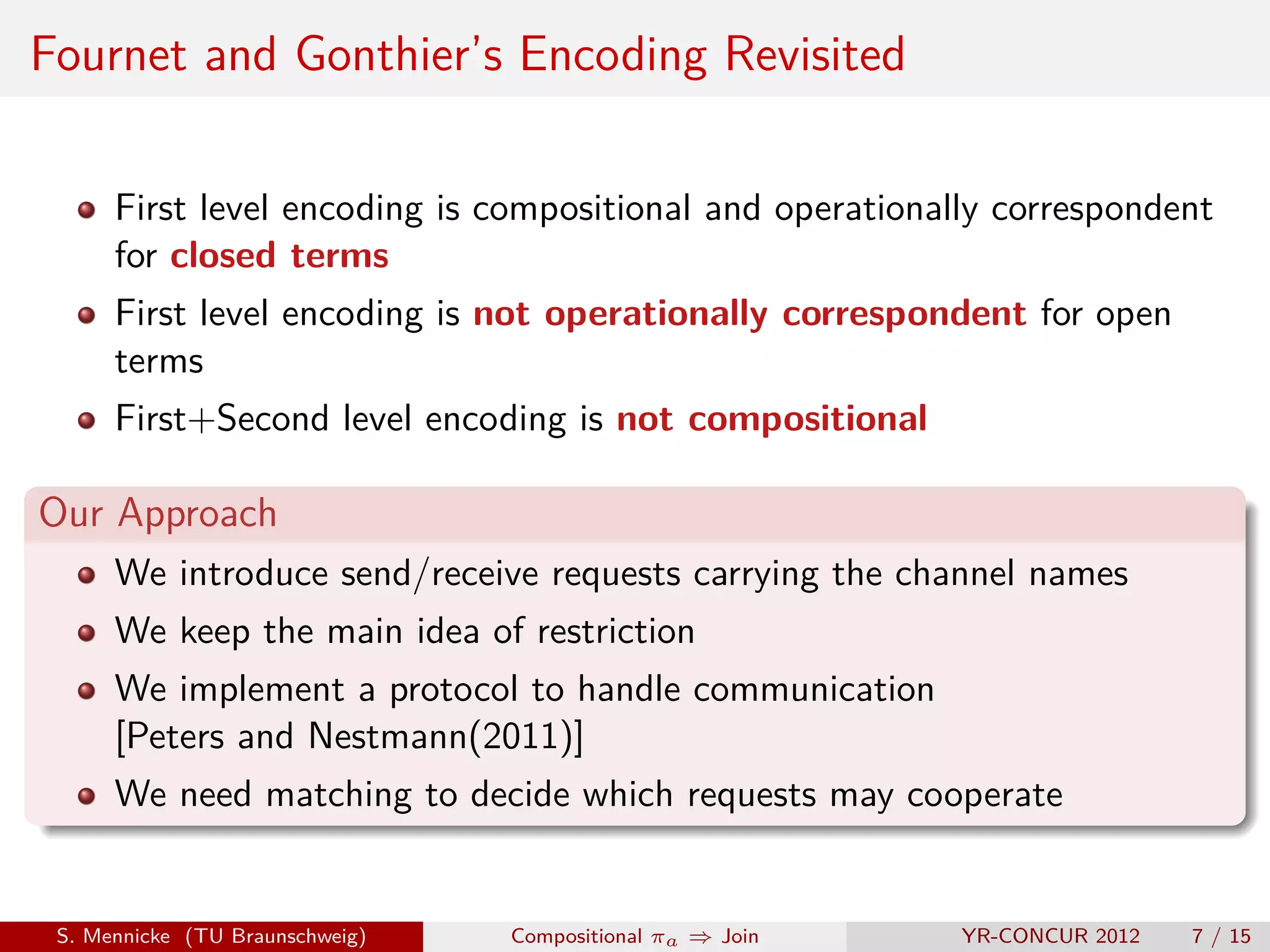 Fournet and Gonthier’s Encoding Revisited

      First level encoding is compositional and operationally correspondent
      for closed terms
      First level encoding is not operationally correspondent for open
      terms
      First+Second level encoding is not compositional

Our Approach
      We introduce send/receive requests carrying the channel names
      We keep the main idea of restriction
      We implement a protocol to handle communication
      [Peters and Nestmann(2011)]
      We need matching to decide which requests may cooperate


 S. Mennicke (TU Braunschweig)   Compositional πa ⇒ Join   YR-CONCUR 2012   7 / 15
 