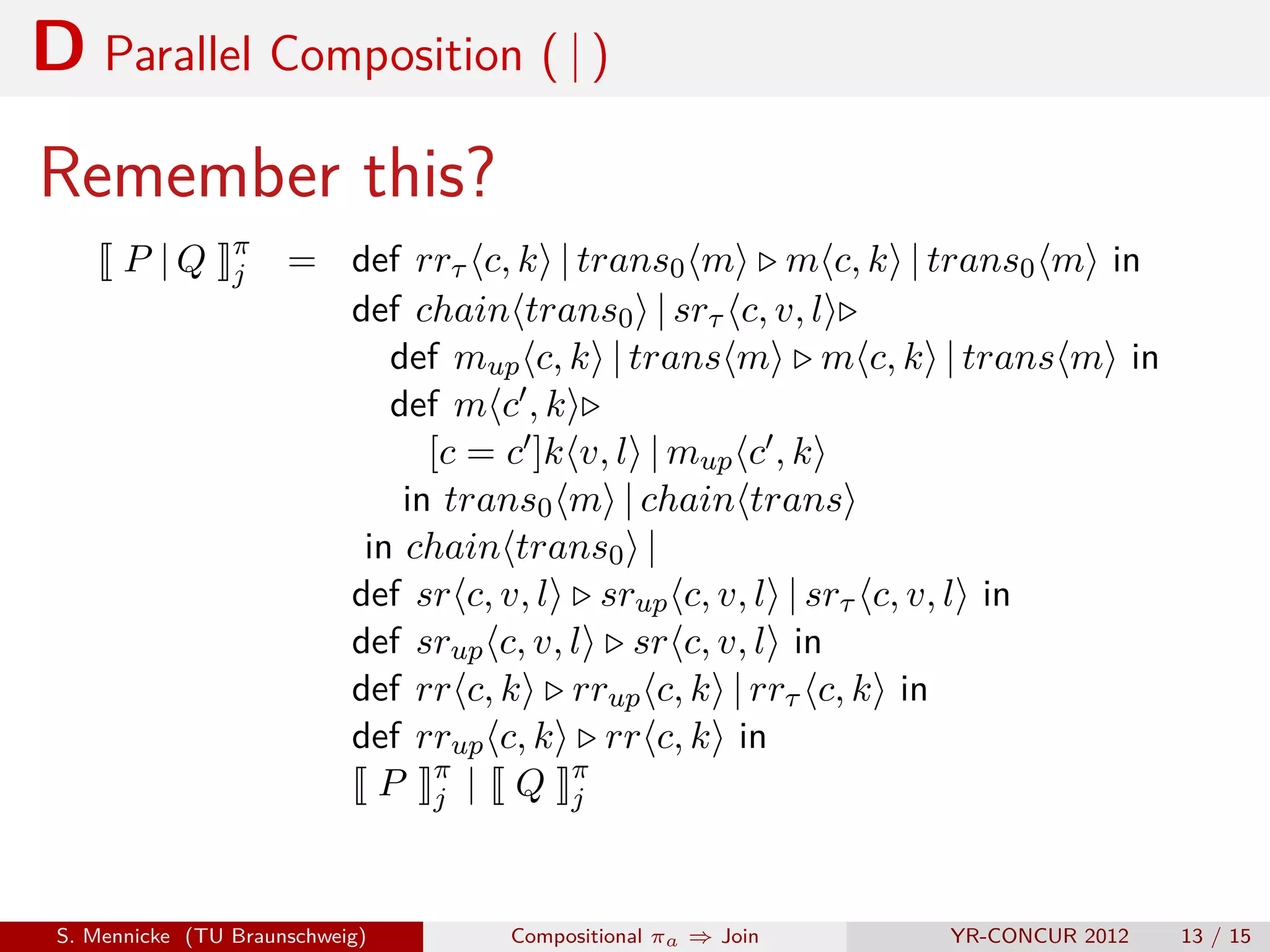 D Parallel Composition ( | )
Remember this?
                 π
       P |Q      j    = def rrτ c, k | trans0 m m c, k | trans0 m in
                        def chain trans0 | srτ c, v, l
                           def mup c, k | trans m m c, k | trans m in
                           def m c , k
                              [c = c ]k v, l | mup c , k
                            in trans0 m | chain trans
                         in chain trans0 |
                        def sr c, v, l srup c, v, l | srτ c, v, l in
                        def srup c, v, l sr c, v, l in
                        def rr c, k rrup c, k | rrτ c, k in
                        def rrup c, k rr c, k in
                          P π | Q π
                               j        j



 S. Mennicke (TU Braunschweig)    Compositional πa ⇒ Join   YR-CONCUR 2012   13 / 15
 