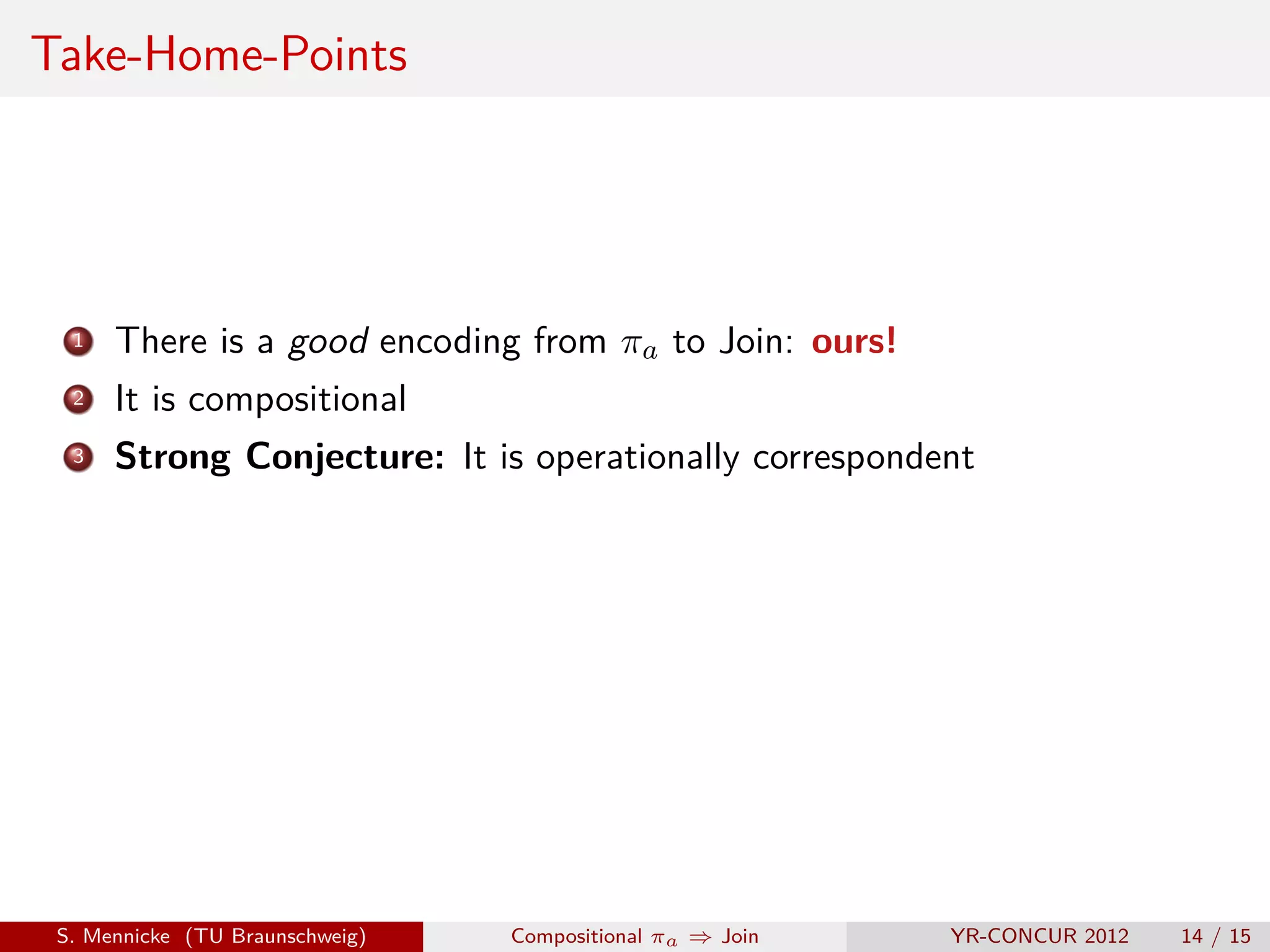 Take-Home-Points




  1   There is a good encoding from πa to Join: ours!
  2   It is compositional
  3   Strong Conjecture: It is operationally correspondent




 S. Mennicke (TU Braunschweig)   Compositional πa ⇒ Join   YR-CONCUR 2012   14 / 15
 