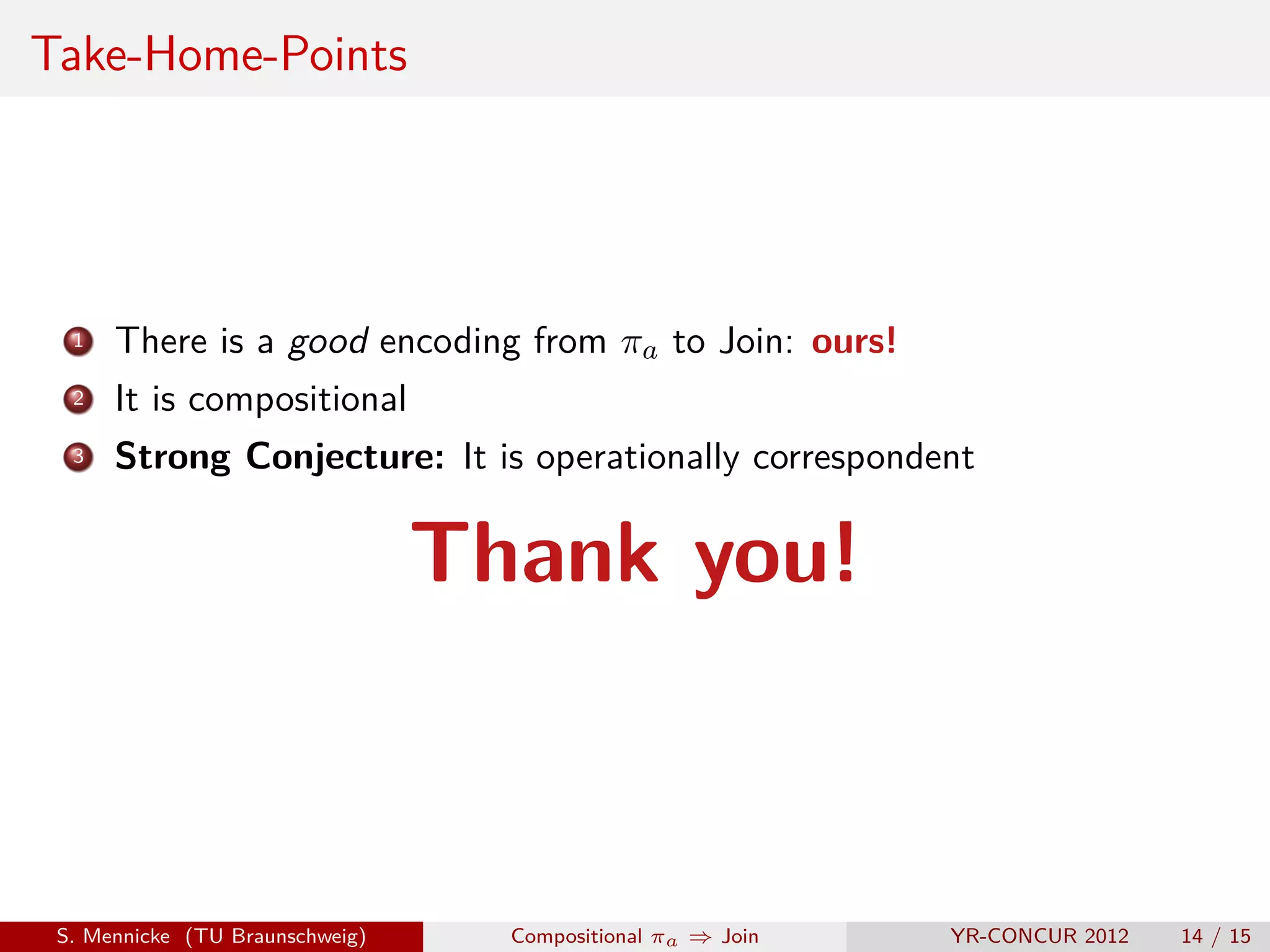 Take-Home-Points




  1   There is a good encoding from πa to Join: ours!
  2   It is compositional
  3   Strong Conjecture: It is operationally correspondent

                                 Thank you!



 S. Mennicke (TU Braunschweig)     Compositional πa ⇒ Join   YR-CONCUR 2012   14 / 15
 