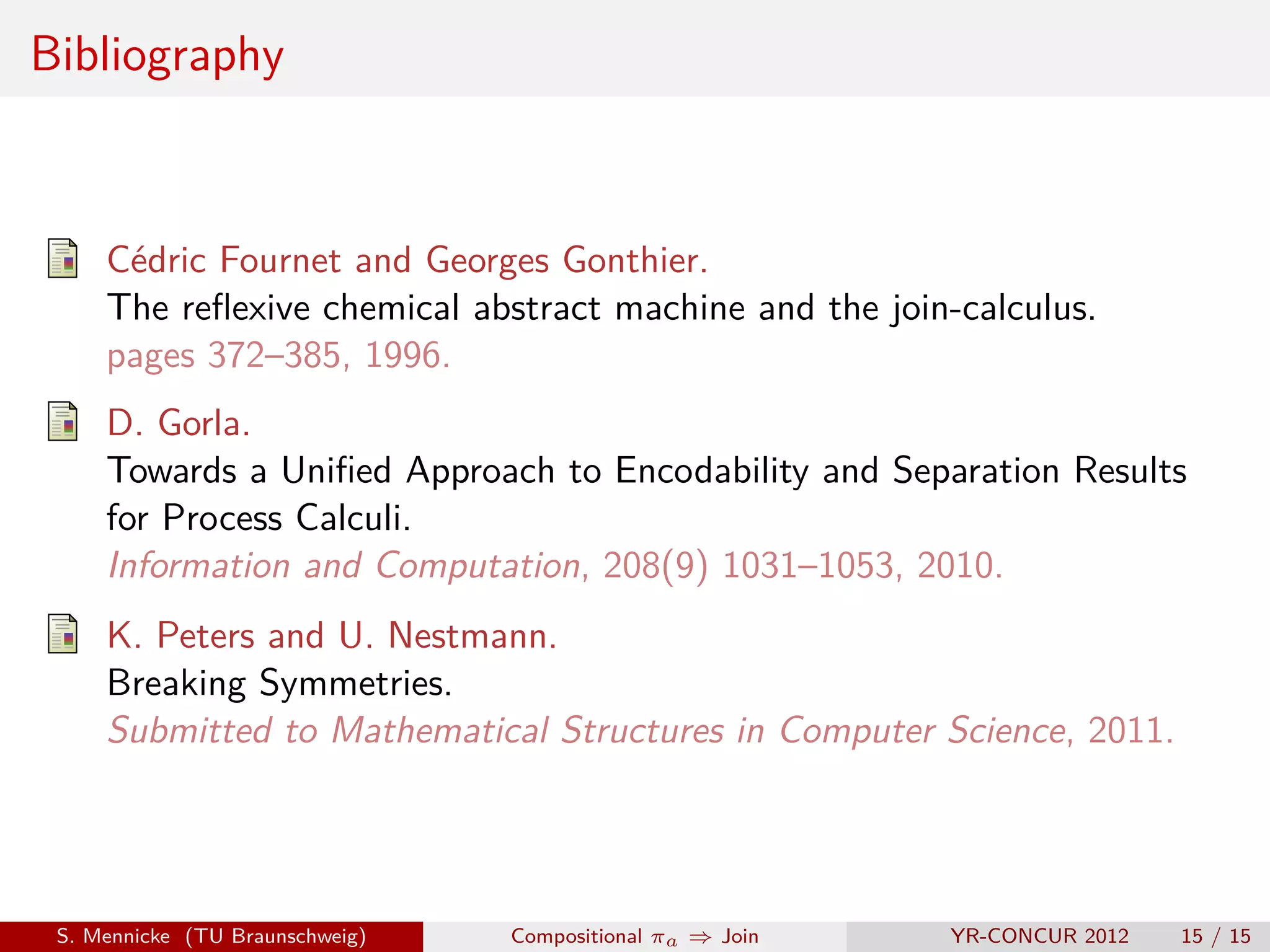 Bibliography



     Cédric Fournet and Georges Gonthier.
     The reﬂexive chemical abstract machine and the join-calculus.
     pages 372–385, 1996.
     D. Gorla.
     Towards a Uniﬁed Approach to Encodability and Separation Results
     for Process Calculi.
     Information and Computation, 208(9) 1031–1053, 2010.
     K. Peters and U. Nestmann.
     Breaking Symmetries.
     Submitted to Mathematical Structures in Computer Science, 2011.




 S. Mennicke (TU Braunschweig)   Compositional πa ⇒ Join   YR-CONCUR 2012   15 / 15
 