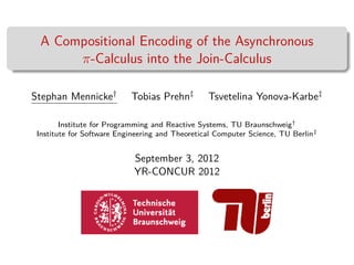 A Compositional Encoding of the Asynchronous
       π-Calculus into the Join-Calculus

Stephan Mennicke†          Tobias Prehn‡         Tsvetelina Yonova-Karbe‡

        Institute for Programming and Reactive Systems, TU Braunschweig†
 Institute for Software Engineering and Theoretical Computer Science, TU Berlin‡


                            September 3, 2012
                            YR-CONCUR 2012
 