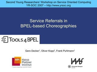 Second Young Researchers’ Workshop on Service Oriented Computing
              YR-SOC 2007 – http://www.yrsoc.org




             Service Referrals in
          BPEL-based Choreographies




              Gero Decker1, Oliver Kopp2, Frank Puhlmann1
 