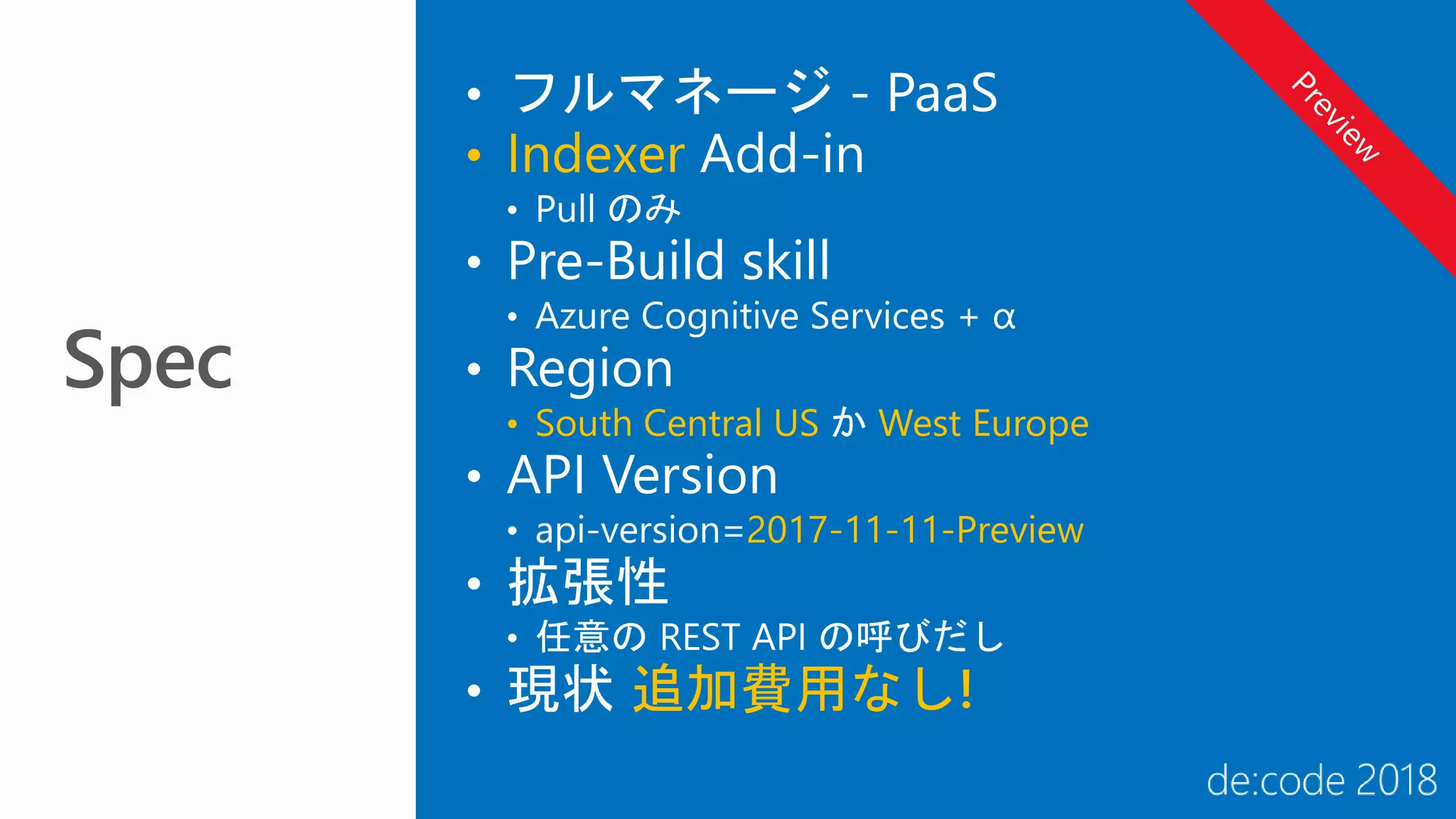 • フルマネージ - PaaS
• Indexer Add-in
• Pull のみ
• Pre-Build skill
• Azure Cognitive Services + α
• Region
• South Central US か West Europe
• API Version
• api-version=2017-11-11-Preview
• 拡張性
• 任意の REST API の呼びだし
• 現状 追加費用なし!
 