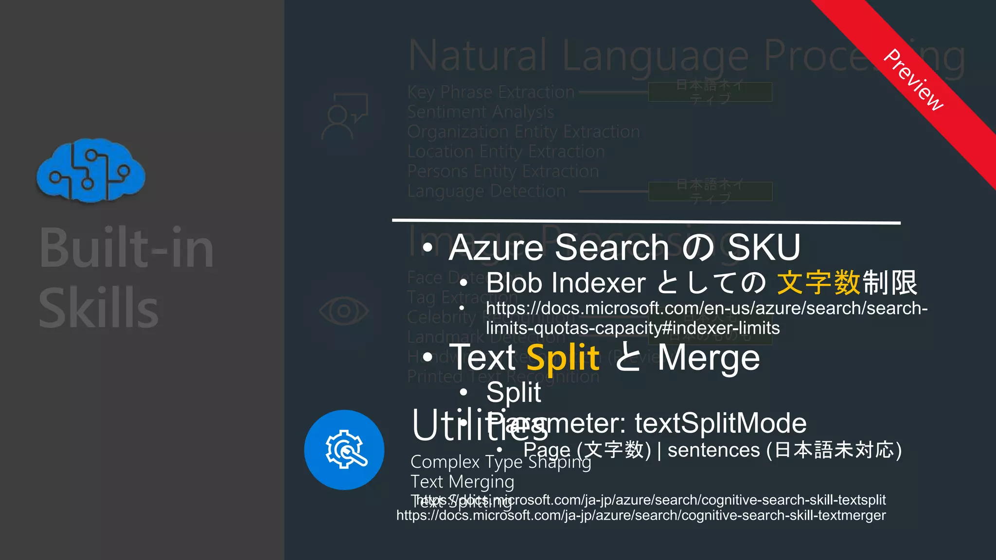 Key Phrase Extraction
Sentiment Analysis
Organization Entity Extraction
Location Entity Extraction
Persons Entity Extraction
Language Detection
Face Detection
Tag Extraction
Celebrity Recognition
Landmark Detection
Handwriting Recognition (Preview)
Printed Text Recognition
https://docs.microsoft.com/ja-jp/azure/search/cognitive-search-skill-textsplit
https://docs.microsoft.com/ja-jp/azure/search/cognitive-search-skill-textmerger
文字数
Split
 