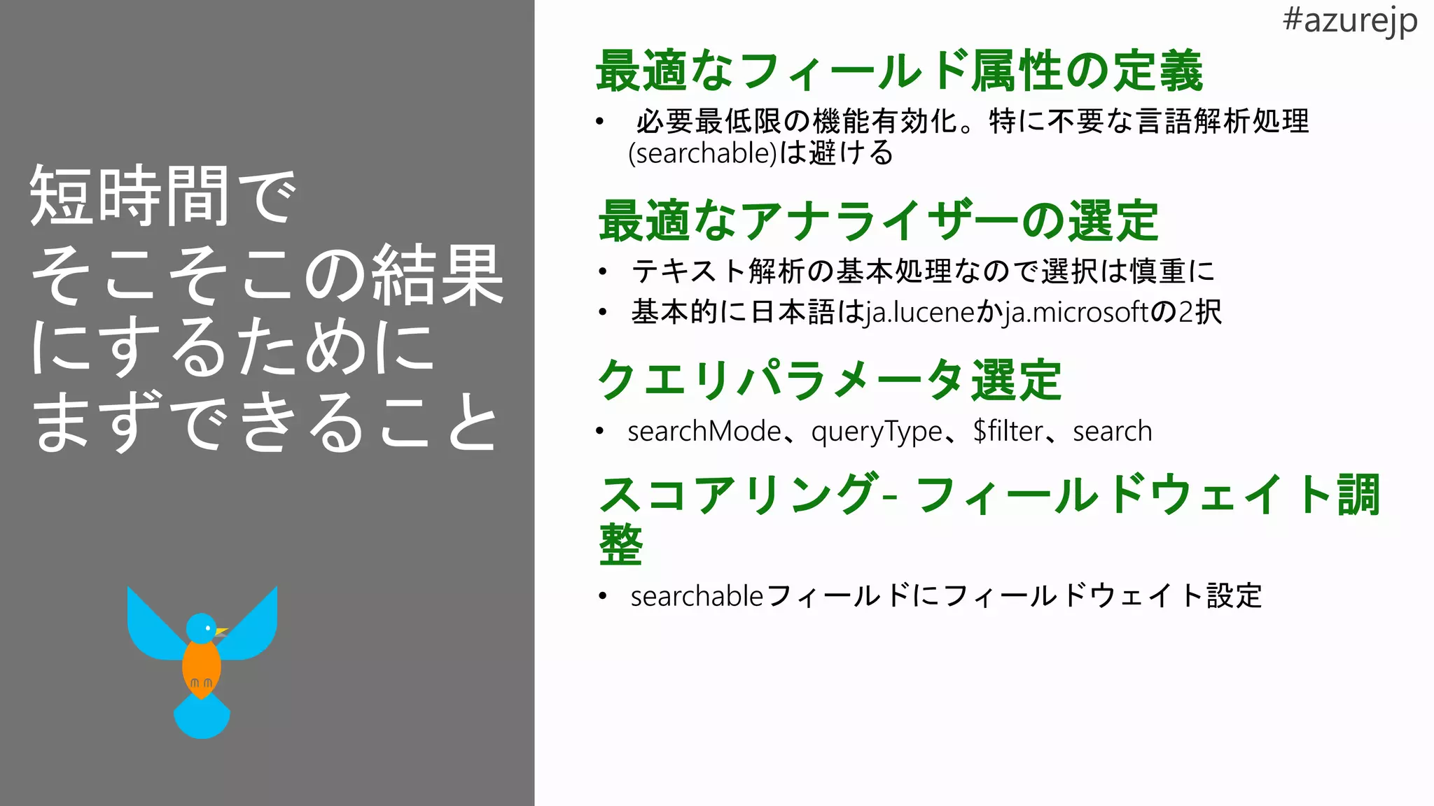 最適なフィールド属性の定義
• 必要最低限の機能有効化。特に不要な言語解析処理
(searchable)は避ける
最適なアナライザーの選定
• テキスト解析の基本処理なので選択は慎重に
• 基本的に日本語はja.luceneかja.microsoftの2択
スコアリング- フィールドウェイト調
整
• searchableフィールドにフィールドウェイト設定
クエリパラメータ選定
• searchMode、queryType、$filter、search
短時間で
そこそこの結果
にするために
まずできること
 