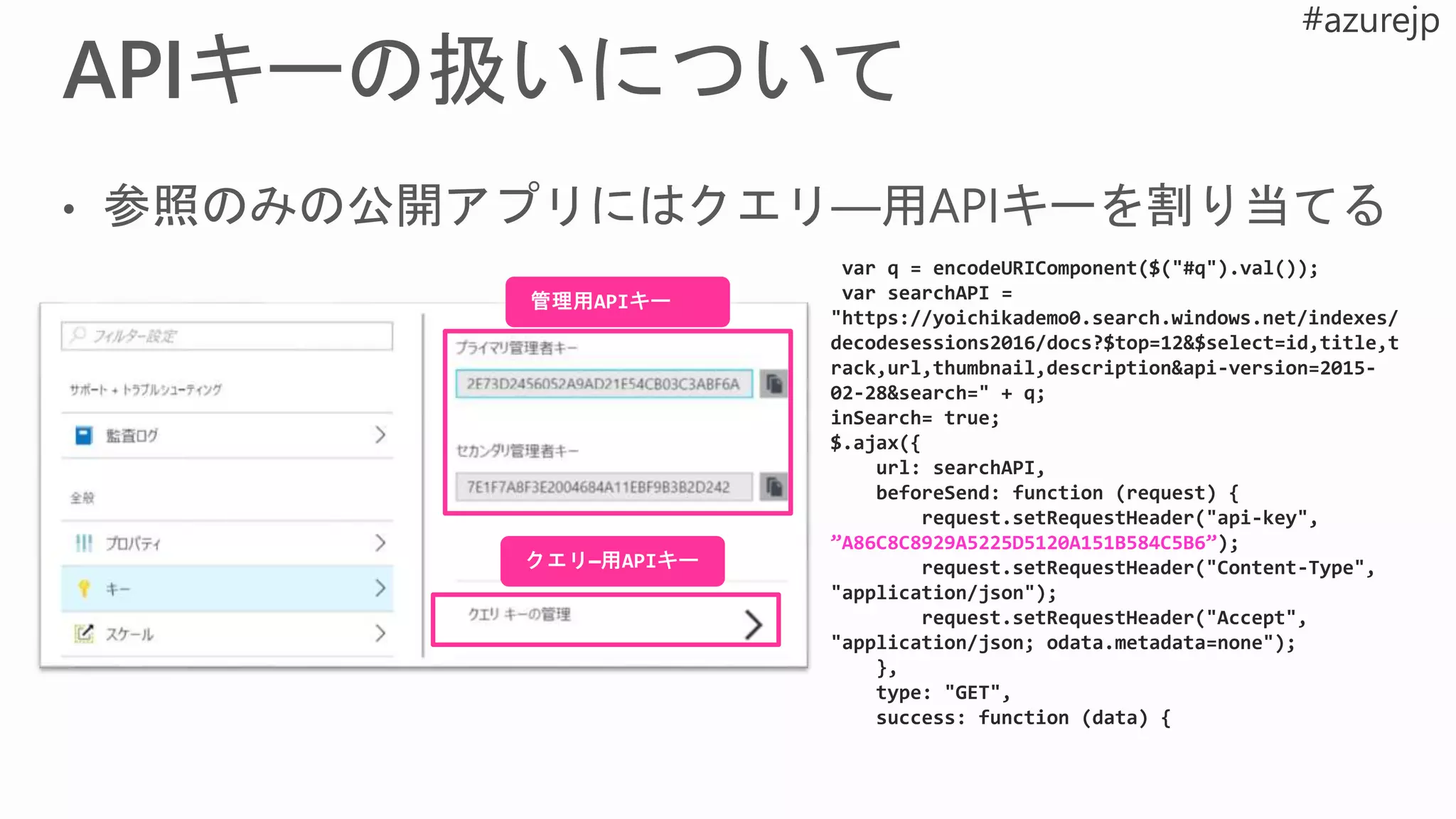var q = encodeURIComponent($("#q").val());
var searchAPI =
"https://yoichikademo0.search.windows.net/indexes/
decodesessions2016/docs?$top=12&$select=id,title,t
rack,url,thumbnail,description&api-version=2015-
02-28&search=" + q;
inSearch= true;
$.ajax({
url: searchAPI,
beforeSend: function (request) {
request.setRequestHeader("api-key",
”A86C8C8929A5225D5120A151B584C5B6”);
request.setRequestHeader("Content-Type",
"application/json");
request.setRequestHeader("Accept",
"application/json; odata.metadata=none");
},
type: "GET",
success: function (data) {
 
