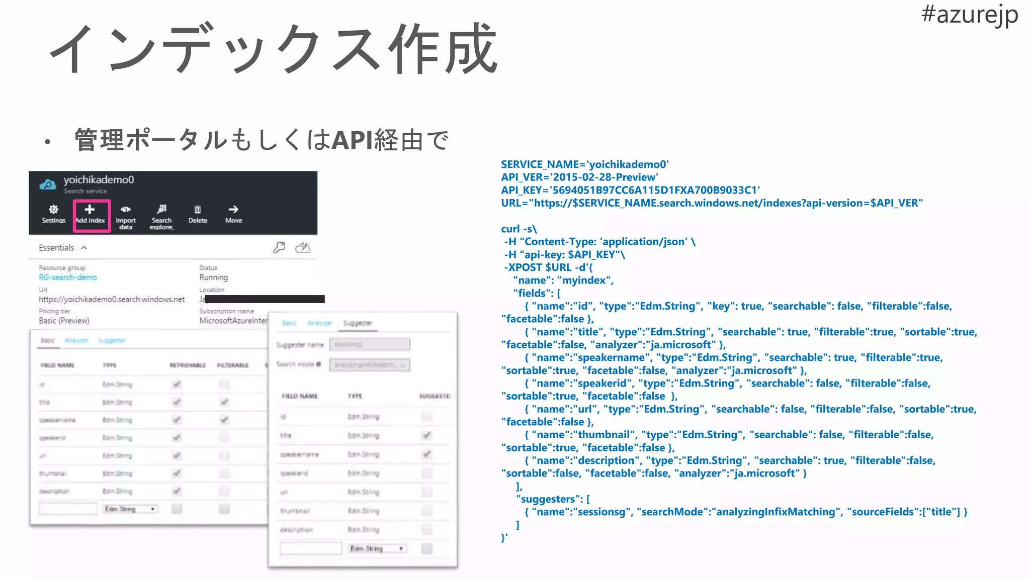 SERVICE_NAME='yoichikademo0'
API_VER='2015-02-28-Preview'
API_KEY='5694051B97CC6A115D1FXA700B9033C1'
URL="https://$SERVICE_NAME.search.windows.net/indexes?api-version=$API_VER"
curl -s
-H "Content-Type: 'application/json‘ 
-H "api-key: $API_KEY"
-XPOST $URL -d'{
"name": “myindex",
"fields": [
{ "name":"id", "type":"Edm.String", "key": true, "searchable": false, "filterable":false,
"facetable":false },
{ "name":"title", "type":"Edm.String", "searchable": true, "filterable":true, "sortable":true,
"facetable":false, "analyzer":"ja.microsoft" },
{ "name":"speakername", "type":"Edm.String", "searchable": true, "filterable":true,
"sortable":true, "facetable":false, "analyzer":"ja.microsoft" },
{ "name":"speakerid", "type":"Edm.String", "searchable": false, "filterable":false,
"sortable":true, "facetable":false },
{ "name":"url", "type":"Edm.String", "searchable": false, "filterable":false, "sortable":true,
"facetable":false },
{ "name":"thumbnail", "type":"Edm.String", "searchable": false, "filterable":false,
"sortable":true, "facetable":false },
{ "name":"description", "type":"Edm.String", "searchable": true, "filterable":false,
"sortable":false, "facetable":false, "analyzer":"ja.microsoft" }
],
"suggesters": [
{ "name":"sessionsg", "searchMode":"analyzingInfixMatching", "sourceFields":["title"] }
]
}'
 