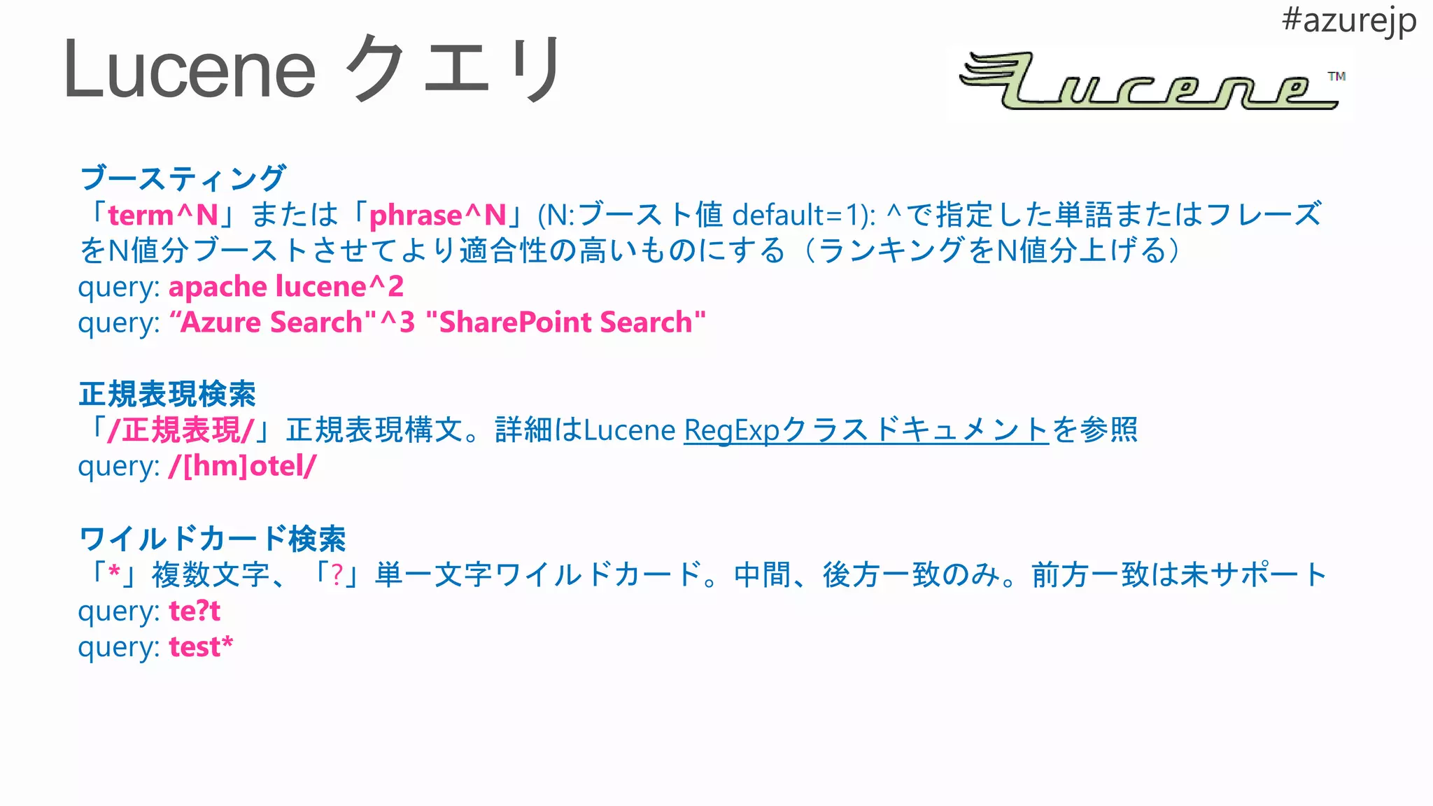 ブースティング
「term^N」または「phrase^N」(N:ブースト値 default=1): ^で指定した単語またはフレーズ
をN値分ブーストさせてより適合性の高いものにする（ランキングをN値分上げる）
query: apache lucene^2
query: “Azure Search"^3 "SharePoint Search"
正規表現検索
「/正規表現/」正規表現構文。詳細はLucene RegExpクラスドキュメントを参照
query: /[hm]otel/
ワイルドカード検索
「*」複数文字、「?」単一文字ワイルドカード。中間、後方一致のみ。前方一致は未サポート
query: te?t
query: test*
 