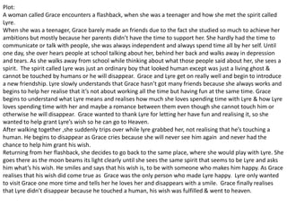 Plot:
A woman called Grace encounters a flashback, when she was a teenager and how she met the spirit called
Lyre.
When she was a teenager, Grace barely made an friends due to the fact she studied so much to achieve her
ambitions but mostly because her parents didn’t have the time to support her. She hardly had the time to
communicate or talk with people, she was always independent and always spend time all by her self. Until
one day, she over hears people at school talking about her, behind her back and walks away in depression
and tears. As she walks away from school while thinking about what those people said about her, she sees a
spirit. The spirit called Lyre was just an ordinary boy that looked human except was just a living ghost &
cannot be touched by humans or he will disappear. Grace and Lyre get on really well and begin to introduce
a new friendship. Lyre slowly understands that Grace hasn’t got many friends because she always works and
begins to help her realise that it’s not about working all the time but having fun at the same time. Grace
begins to understand what Lyre means and realises how much she loves spending time with Lyre & how Lyre
loves spending time with her and maybe a romance between them even though she cannot touch him or
otherwise he will disappear. Grace wanted to thank Lyre for letting her have fun and realising it, so she
wanted to help grant Lyre’s wish so he can go to Heaven.
After walking together ,she suddenly trips over while lyre grabbed her, not realising that he’s touching a
human. He begins to disappear as Grace cries because she will never see him again and never had the
chance to help him grant his wish.
Returning from her flashback, she decides to go back to the same place, where she would play with Lyre. She
goes there as the moon beams its light clearly until she sees the same spirit that seems to be Lyre and asks
him what’s his wish. He smiles and says that his wish is, to be with someone who makes him happy. As Grace
realises that his wish did come true as Grace was the only person who made Lyre happy. Lyre only wanted
to visit Grace one more time and tells her he loves her and disappears with a smile. Grace finally realises
that Lyre didn’t disappear because he touched a human, his wish was fulfilled & went to heaven.
 