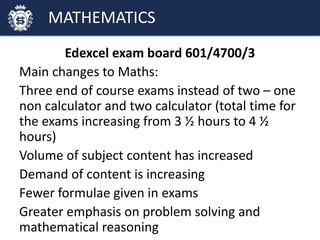 Edexcel exam board 601/4700/3
Main changes to Maths:
Three end of course exams instead of two – one
non calculator and two calculator (total time for
the exams increasing from 3 ½ hours to 4 ½
hours)
Volume of subject content has increased
Demand of content is increasing
Fewer formulae given in exams
Greater emphasis on problem solving and
mathematical reasoning
MATHEMATICS
 