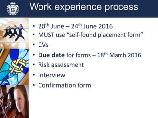 Work experience process
• 20th June – 24th June 2016
• MUST use “self-found placement form”
• CVs
• Due date for forms – 18th March 2016
• Risk assessment
• Interview
• Confirmation form
 