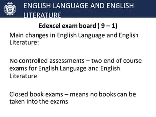 Edexcel exam board ( 9 – 1)
Main changes in English Language and English
Literature:
No controlled assessments – two end of course
exams for English Language and English
Literature
Closed book exams – means no books can be
taken into the exams
ENGLISH LANGUAGE AND ENGLISH
LITERATURE
 