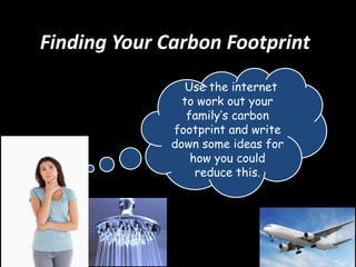 Finding Your Carbon Footprint
Use the internet
to work out your
family’s carbon
footprint and write
down some ideas for
how you could
reduce this.

 
