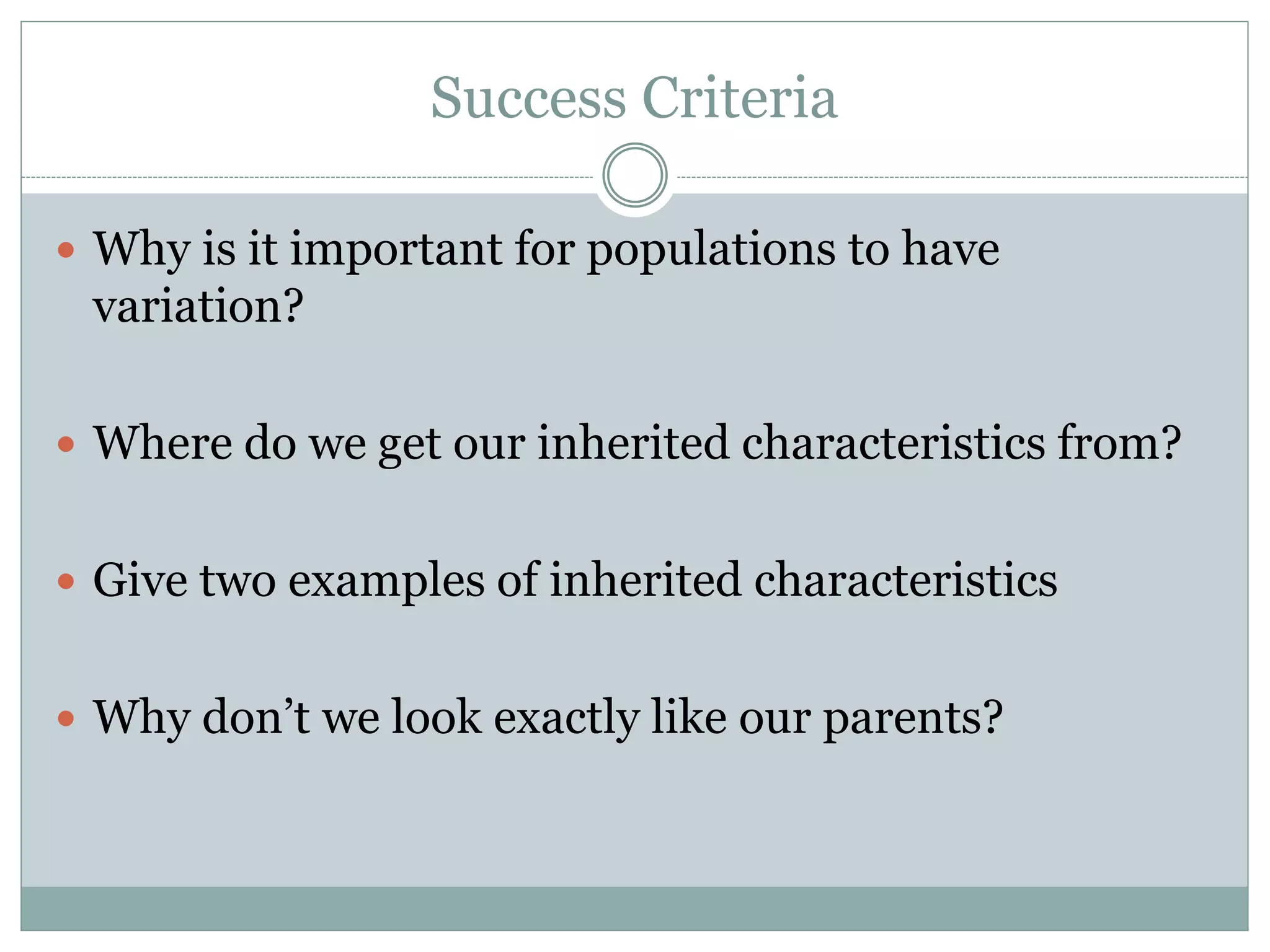 Success Criteria
 Why is it important for populations to have
variation?
 Where do we get our inherited characteristics from?
 Give two examples of inherited characteristics
 Why don’t we look exactly like our parents?
 