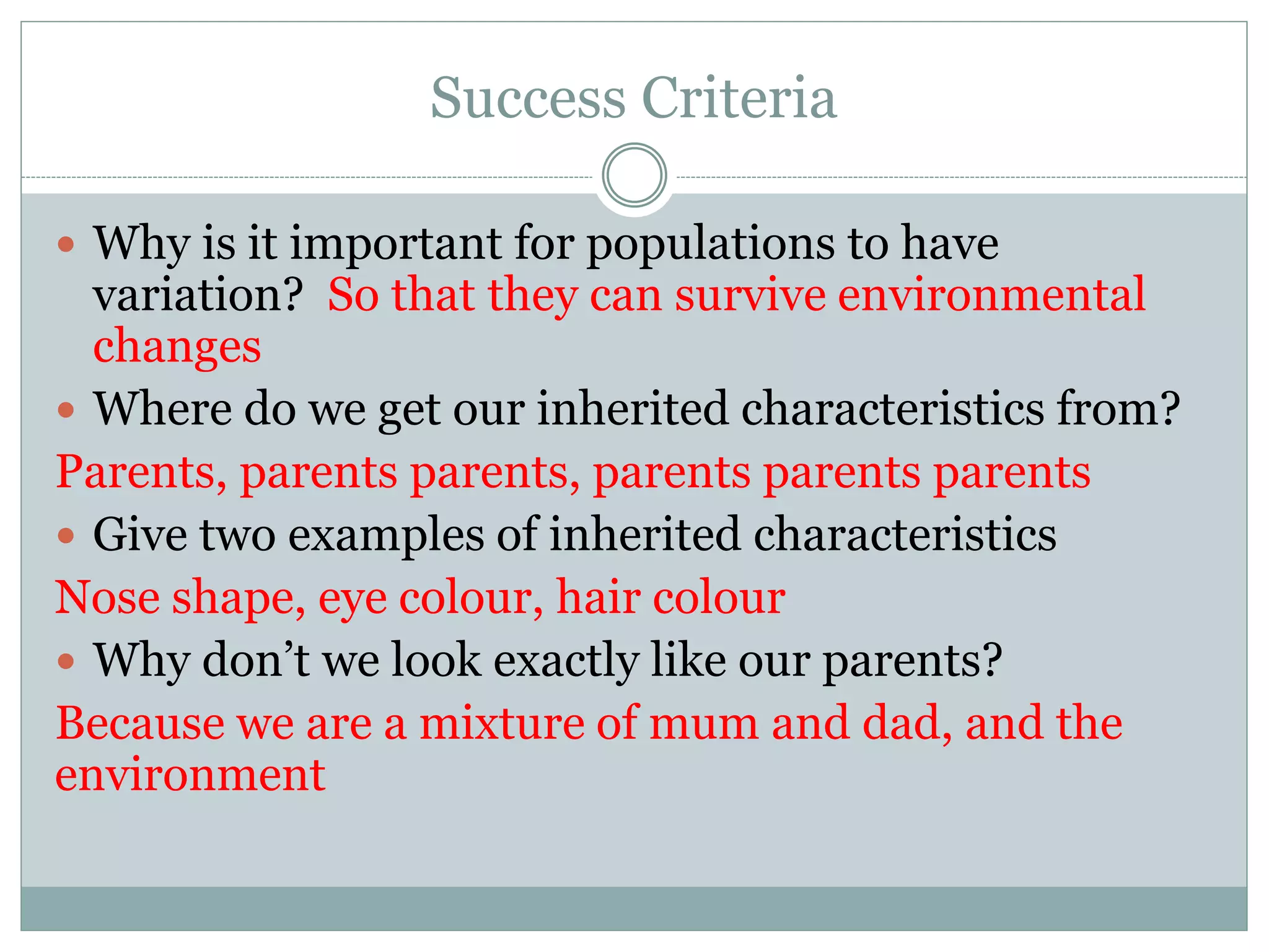 Success Criteria
 Why is it important for populations to have
variation? So that they can survive environmental
changes
 Where do we get our inherited characteristics from?
Parents, parents parents, parents parents parents
 Give two examples of inherited characteristics
Nose shape, eye colour, hair colour
 Why don’t we look exactly like our parents?
Because we are a mixture of mum and dad, and the
environment
 