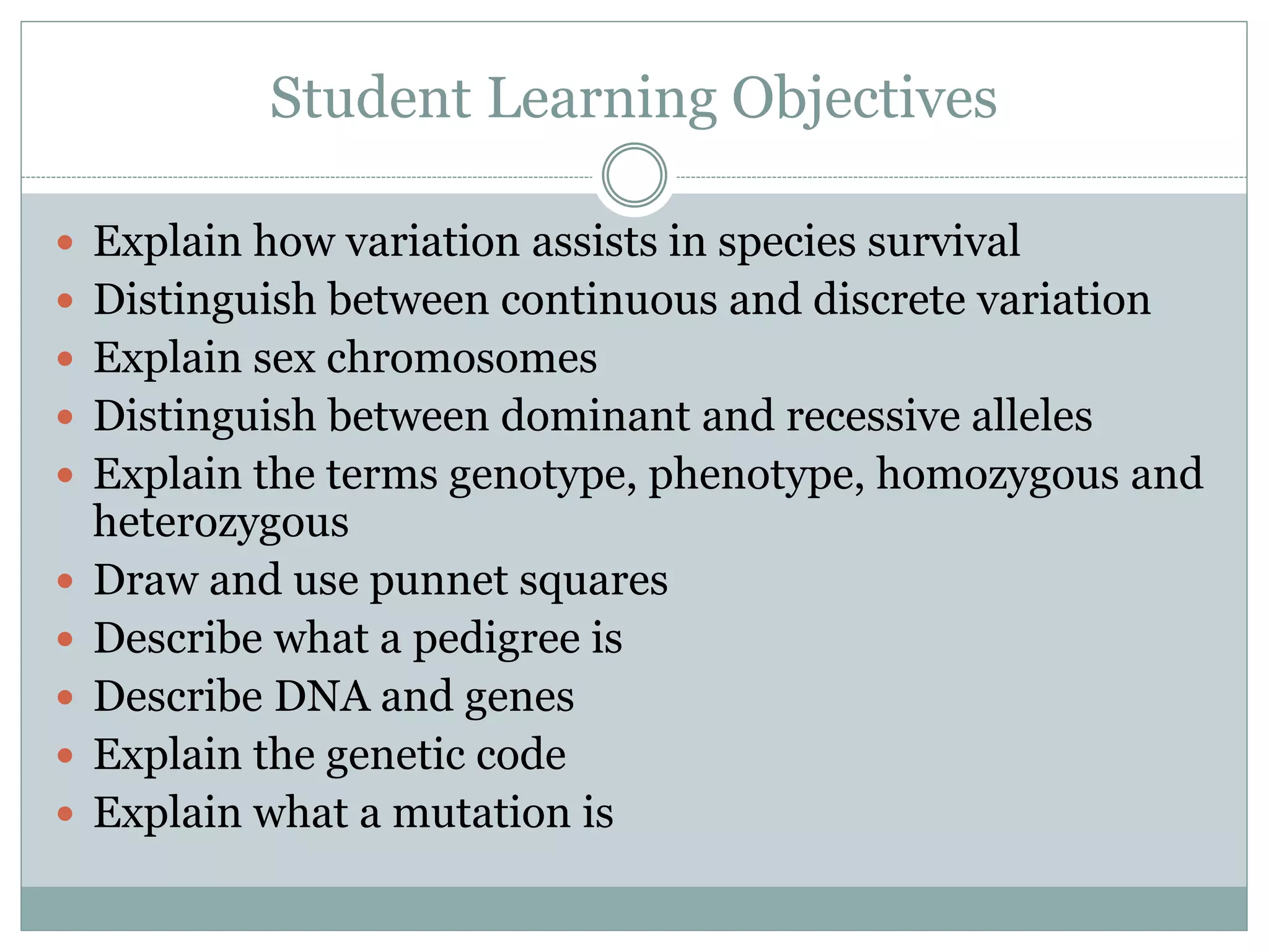 Student Learning Objectives
 Explain how variation assists in species survival
 Distinguish between continuous and discrete variation
 Explain sex chromosomes
 Distinguish between dominant and recessive alleles
 Explain the terms genotype, phenotype, homozygous and
heterozygous
 Draw and use punnet squares
 Describe what a pedigree is
 Describe DNA and genes
 Explain the genetic code
 Explain what a mutation is
 
