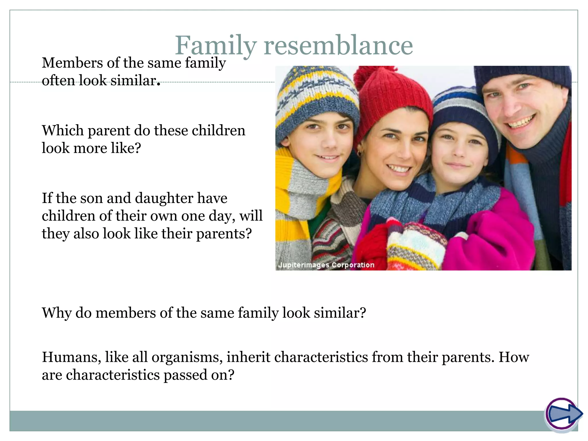 Family resemblanceMembers of the same family
often look similar.
If the son and daughter have
children of their own one day, will
they also look like their parents?
Which parent do these children
look more like?
Humans, like all organisms, inherit characteristics from their parents. How
are characteristics passed on?
Why do members of the same family look similar?
 