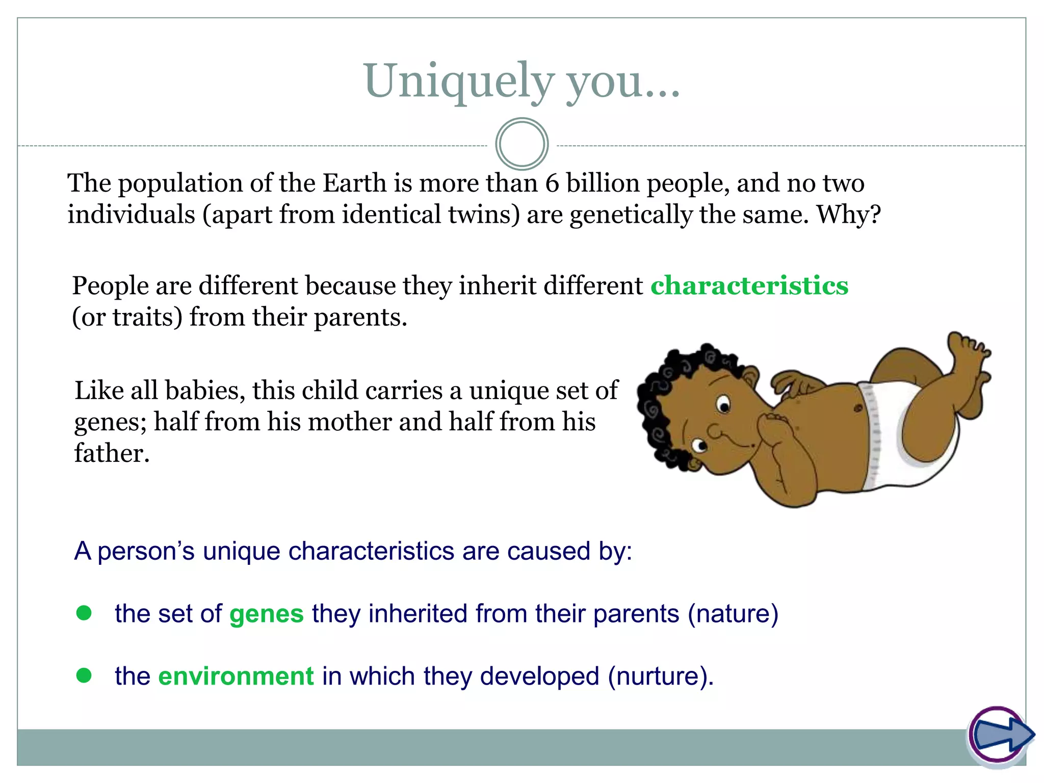 Uniquely you…
The population of the Earth is more than 6 billion people, and no two
individuals (apart from identical twins) are genetically the same. Why?
People are different because they inherit different characteristics
(or traits) from their parents.
Like all babies, this child carries a unique set of
genes; half from his mother and half from his
father.
A person’s unique characteristics are caused by:
 the set of genes they inherited from their parents (nature)
 the environment in which they developed (nurture).
 