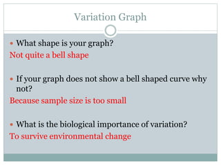 Variation Graph
 What shape is your graph?
Not quite a bell shape
 If your graph does not show a bell shaped curve why
not?
Because sample size is too small
 What is the biological importance of variation?
To survive environmental change
 