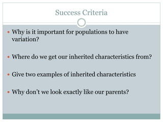 Success Criteria
 Why is it important for populations to have
variation?
 Where do we get our inherited characteristics from?
 Give two examples of inherited characteristics
 Why don’t we look exactly like our parents?
 